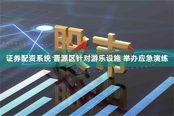 证券配资系统 晋源区针对游乐设施 举办应急演练