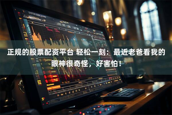 正规的股票配资平台 轻松一刻：最近老爸看我的眼神很奇怪，好害怕！
