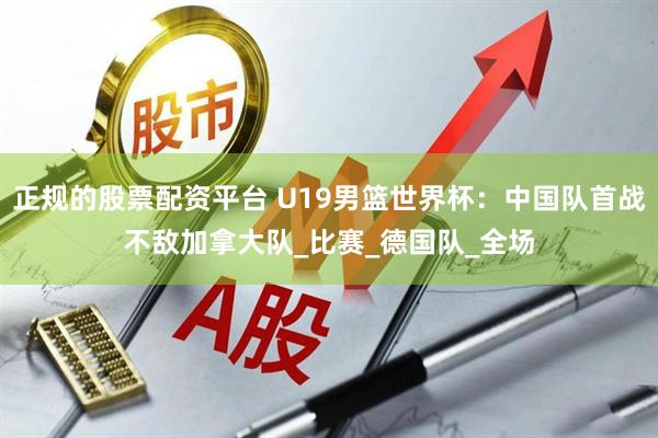 正规的股票配资平台 U19男篮世界杯：中国队首战不敌加拿大队_比赛_德国队_全场