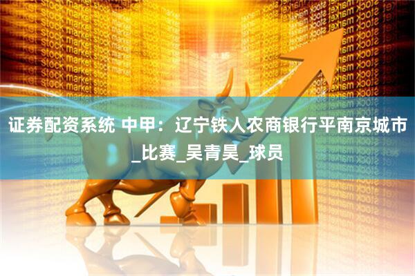 证券配资系统 中甲：辽宁铁人农商银行平南京城市_比赛_吴青昊_球员