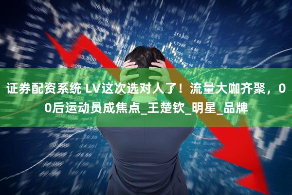 证券配资系统 LV这次选对人了！流量大咖齐聚，00后运动员成焦点_王楚钦_明星_品牌