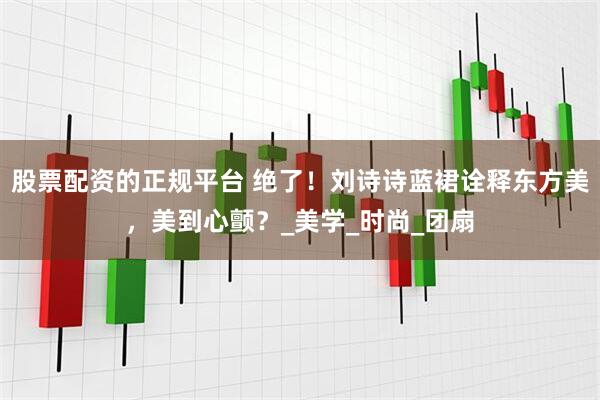 股票配资的正规平台 绝了！刘诗诗蓝裙诠释东方美，美到心颤？_美学_时尚_团扇