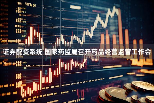 证券配资系统 国家药监局召开药品经营监管工作会