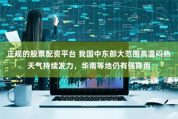 正规的股票配资平台 我国中东部大范围高温闷热天气持续发力，华南等地仍有强降雨