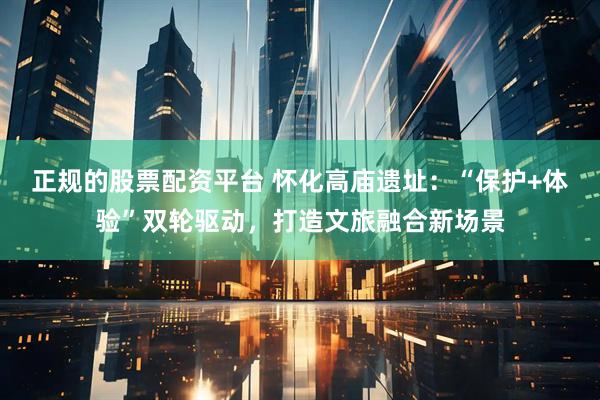 正规的股票配资平台 怀化高庙遗址：“保护+体验”双轮驱动，打造文旅融合新场景