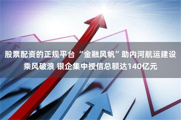 股票配资的正规平台 “金融风帆”助内河航运建设乘风破浪 银企集中授信总额达140亿元