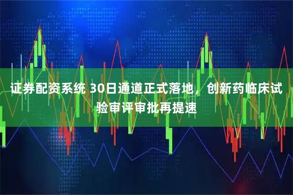 证券配资系统 30日通道正式落地，创新药临床试验审评审批再提速