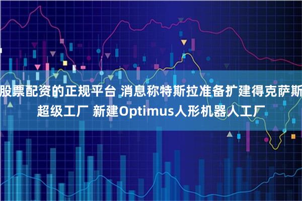 股票配资的正规平台 消息称特斯拉准备扩建得克萨斯超级工厂 新建Optimus人形机器人工厂
