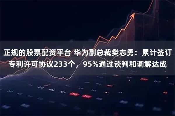 正规的股票配资平台 华为副总裁樊志勇:累计签订专利许可协议233个,95%通过谈判和调解达成