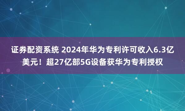 证券配资系统 2024年华为专利许可收入6.3亿美元!超27亿部5G设备获华为专利授权