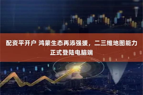 配资平开户 鸿蒙生态再添强援,二三维地图能力正式登陆电脑端