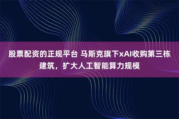 股票配资的正规平台 马斯克旗下xAI收购第三栋建筑，扩大人工智能算力规模