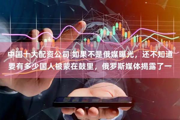 中国十大配资公司 如果不是俄媒曝光，还不知道要有多少国人被蒙在鼓里，俄罗斯媒体揭露了一