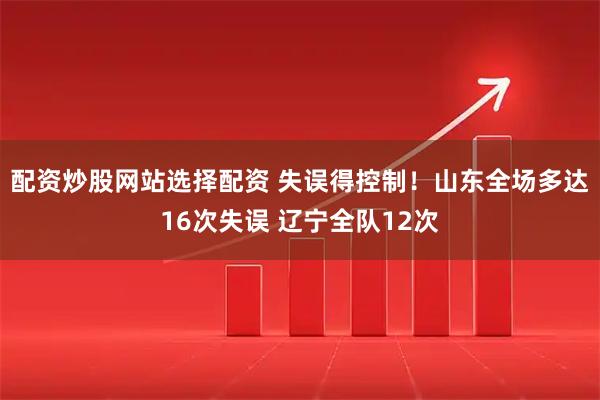 配资炒股网站选择配资 失误得控制！山东全场多达16次失误 辽宁全队12次