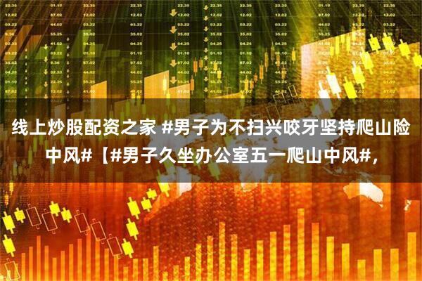线上炒股配资之家 #男子为不扫兴咬牙坚持爬山险中风#【#男子久坐办公室五一爬山中风#，