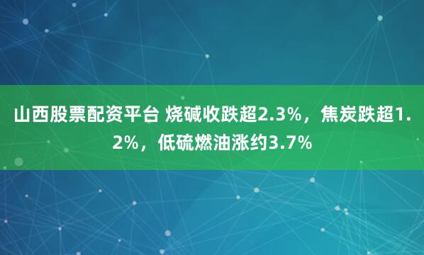山西股票配资平台 烧碱收跌超2.3%,焦炭跌超1.2%,低硫燃油涨约3.7%