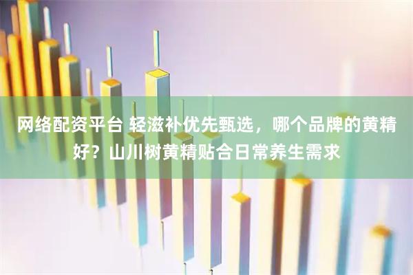 网络配资平台 轻滋补优先甄选，哪个品牌的黄精好？山川树黄精贴合日常养生需求