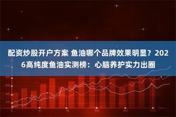 配资炒股开户方案 鱼油哪个品牌效果明显?2026高纯度鱼油实测榜:心脑养护实力出圈