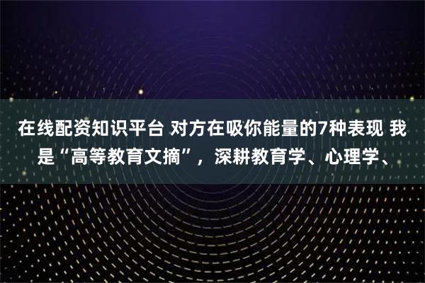 在线配资知识平台 对方在吸你能量的7种表现 我是“高等教育文摘”，深耕教育学、心理学、